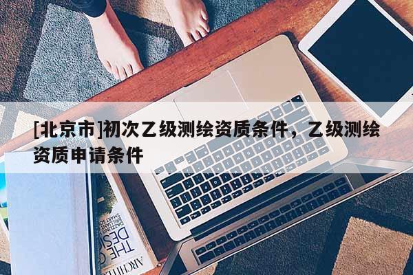 [北京市]初次乙級測繪資質條件，乙級測繪資質申請條件