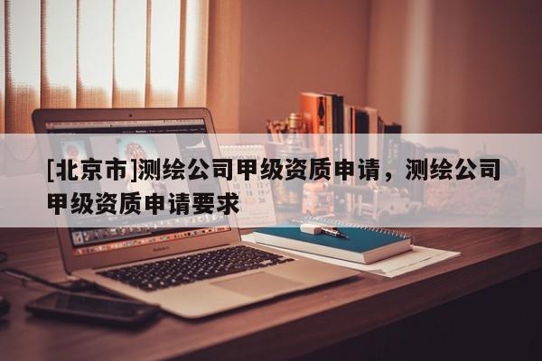 [北京市]測繪公司甲級資質申請，測繪公司甲級資質申請要求