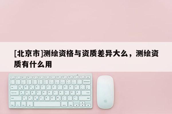[北京市]測繪資格與資質差異大么，測繪資質有什么用