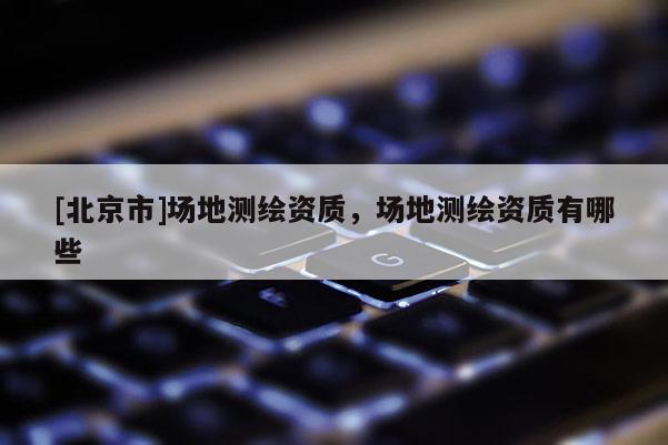 [北京市]場地測繪資質，場地測繪資質有哪些
