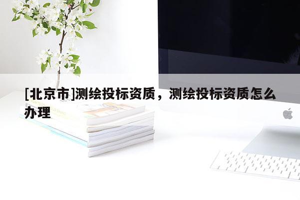 [北京市]測繪投標資質，測繪投標資質怎么辦理