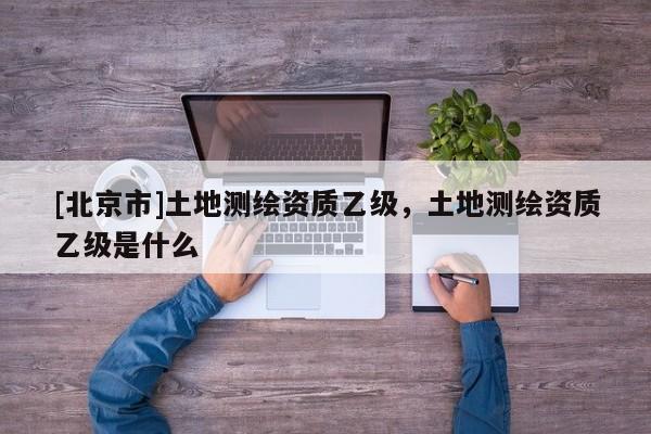 [北京市]土地測繪資質乙級，土地測繪資質乙級是什么