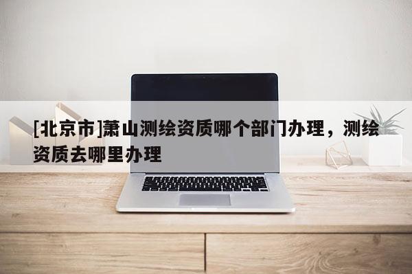[北京市]蕭山測繪資質(zhì)哪個部門辦理，測繪資質(zhì)去哪里辦理