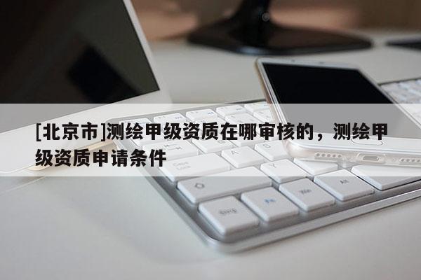 [北京市]測繪甲級資質在哪審核的，測繪甲級資質申請條件