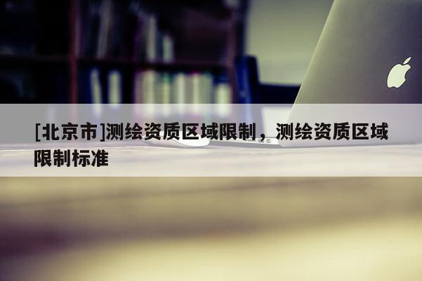 [北京市]測繪資質區域限制，測繪資質區域限制標準