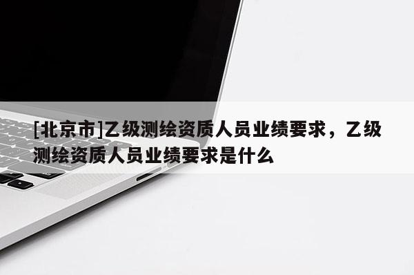 [北京市]乙級測繪資質人員業績要求，乙級測繪資質人員業績要求是什么