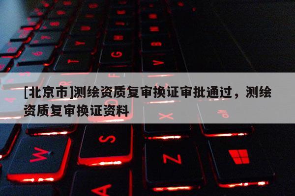 [北京市]測繪資質復審換證審批通過，測繪資質復審換證資料