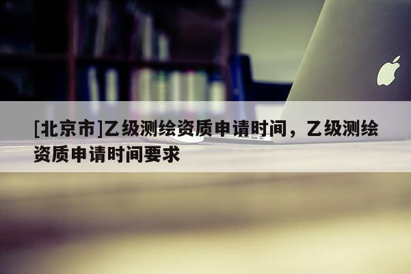 [北京市]乙級測繪資質申請時間，乙級測繪資質申請時間要求
