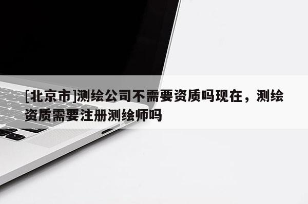 [北京市]測繪公司不需要資質嗎現在，測繪資質需要注冊測繪師嗎