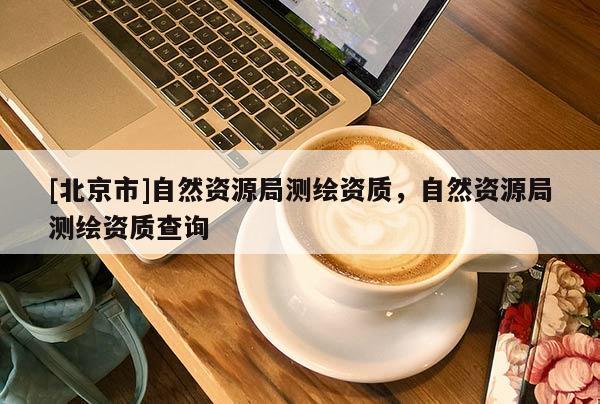 [北京市]自然資源局測繪資質，自然資源局測繪資質查詢