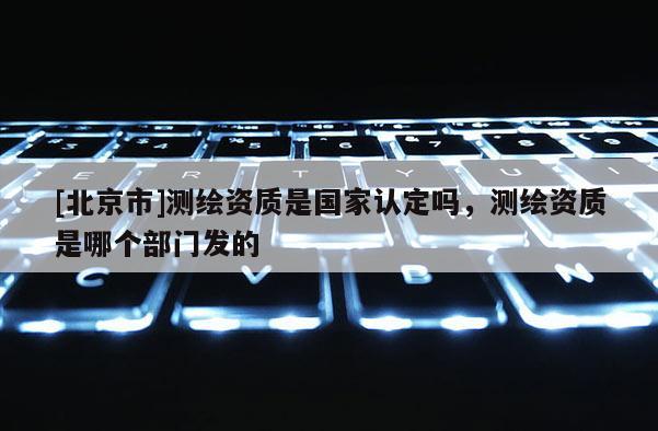 [北京市]測繪資質是國家認定嗎，測繪資質是哪個部門發的