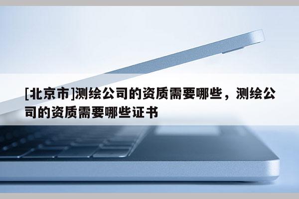 [北京市]測繪公司的資質需要哪些，測繪公司的資質需要哪些證書