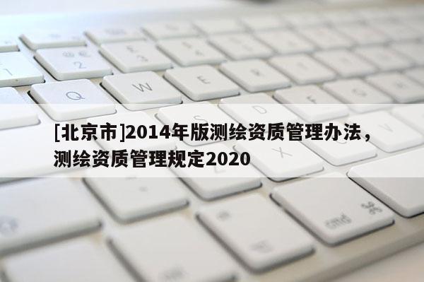 [北京市]2014年版測繪資質(zhì)管理辦法，測繪資質(zhì)管理規(guī)定2020