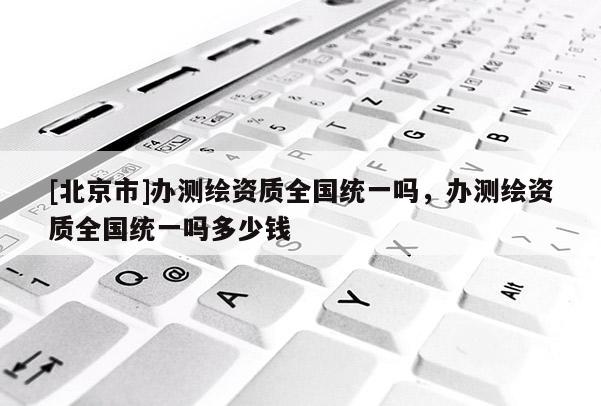 [北京市]辦測繪資質全國統一嗎，辦測繪資質全國統一嗎多少錢