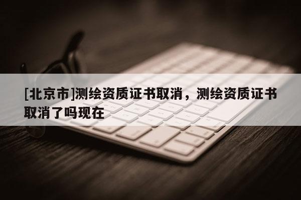 [北京市]測繪資質(zhì)證書取消，測繪資質(zhì)證書取消了嗎現(xiàn)在