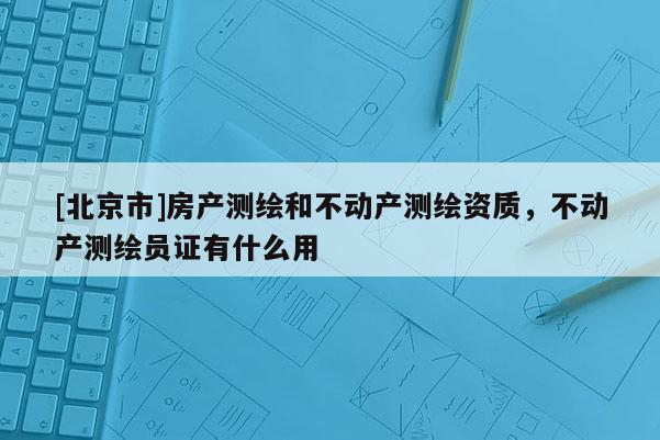 [北京市]房產測繪和不動產測繪資質，不動產測繪員證有什么用
