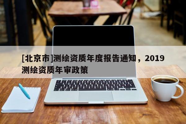 [北京市]測(cè)繪資質(zhì)年度報(bào)告通知，2019測(cè)繪資質(zhì)年審政策