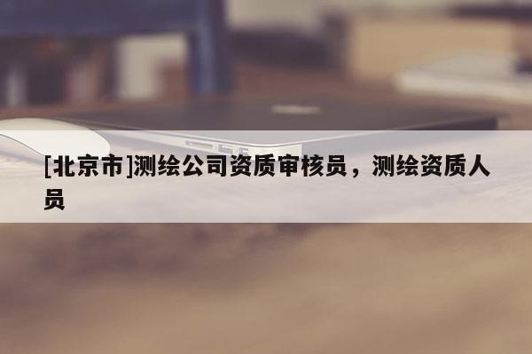 [北京市]測繪公司資質(zhì)審核員，測繪資質(zhì)人員