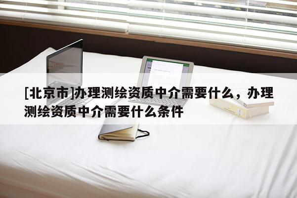 [北京市]辦理測(cè)繪資質(zhì)中介需要什么，辦理測(cè)繪資質(zhì)中介需要什么條件