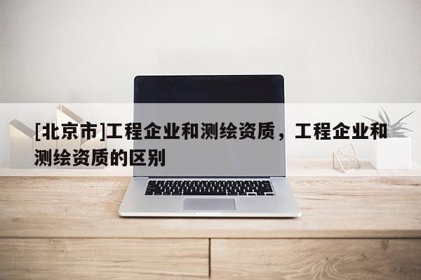 [北京市]工程企業(yè)和測繪資質(zhì)，工程企業(yè)和測繪資質(zhì)的區(qū)別