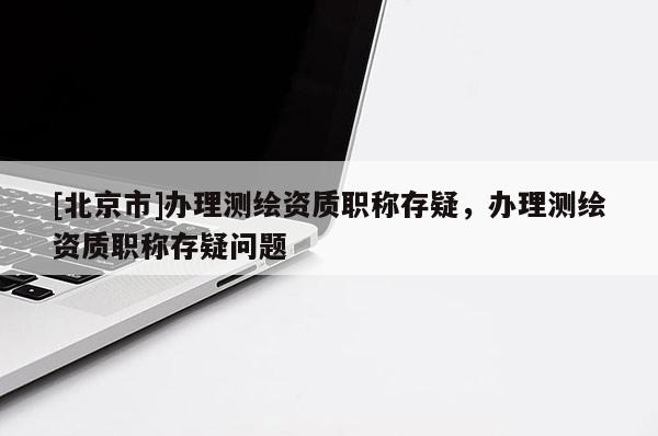 [北京市]辦理測繪資質(zhì)職稱存疑，辦理測繪資質(zhì)職稱存疑問題