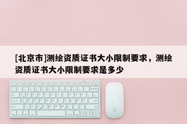 [北京市]測繪資質(zhì)證書大小限制要求，測繪資質(zhì)證書大小限制要求是多少