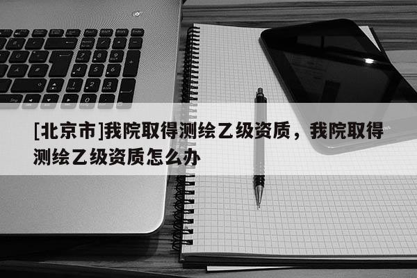 [北京市]我院取得測繪乙級資質(zhì)，我院取得測繪乙級資質(zhì)怎么辦