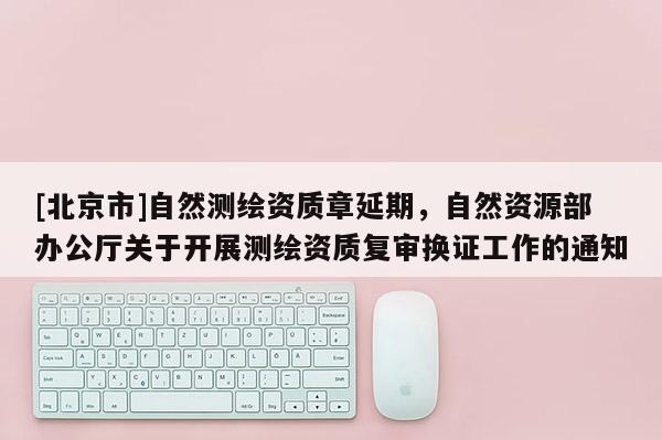 [北京市]自然測繪資質章延期，自然資源部辦公廳關于開展測繪資質復審換證工作的通知
