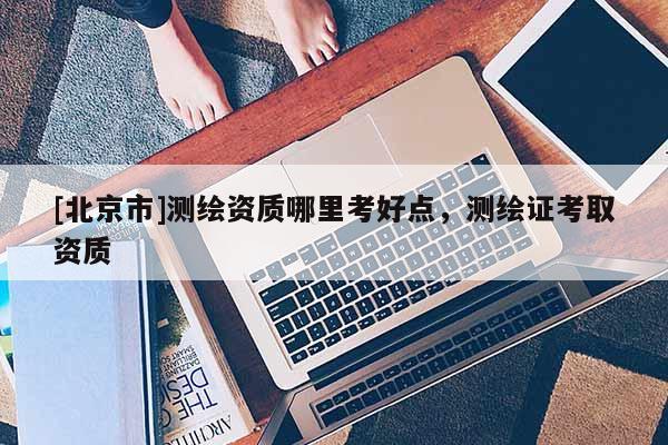 [北京市]測繪資質哪里考好點，測繪證考取資質