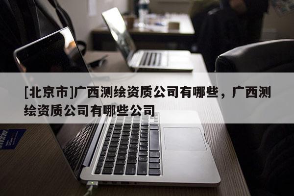 [北京市]廣西測繪資質公司有哪些，廣西測繪資質公司有哪些公司