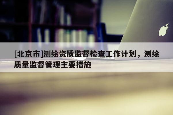 [北京市]測(cè)繪資質(zhì)監(jiān)督檢查工作計(jì)劃，測(cè)繪質(zhì)量監(jiān)督管理主要措施