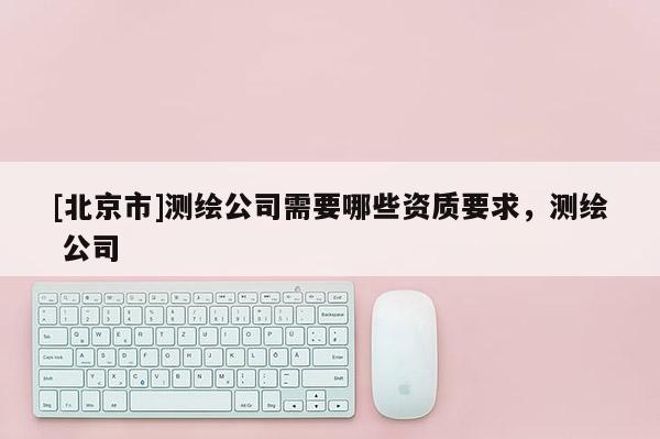 [北京市]測繪公司需要哪些資質(zhì)要求，測繪 公司