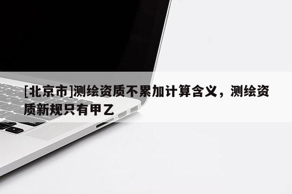 [北京市]測(cè)繪資質(zhì)不累加計(jì)算含義，測(cè)繪資質(zhì)新規(guī)只有甲乙