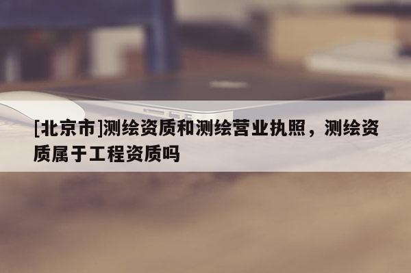[北京市]測繪資質和測繪營業執照，測繪資質屬于工程資質嗎