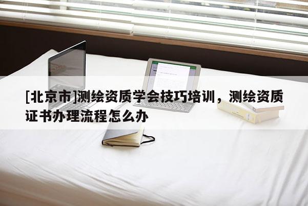 [北京市]測繪資質學會技巧培訓，測繪資質證書辦理流程怎么辦