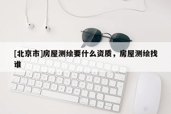[北京市]房屋測(cè)繪要什么資質(zhì)，房屋測(cè)繪找誰(shuí)