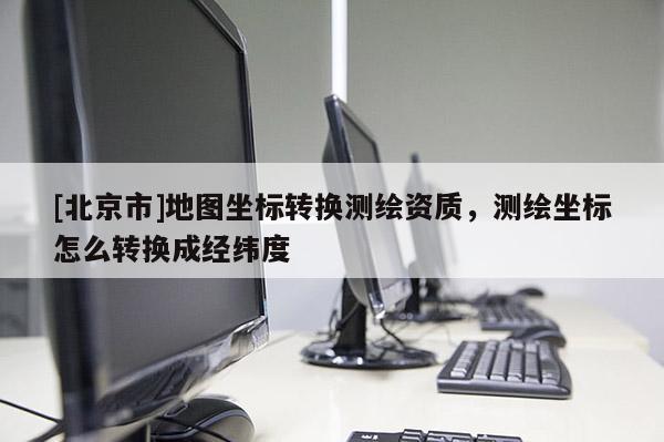 [北京市]地圖坐標(biāo)轉(zhuǎn)換測繪資質(zhì)，測繪坐標(biāo)怎么轉(zhuǎn)換成經(jīng)緯度