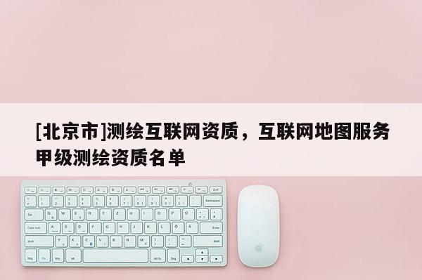 [北京市]測繪互聯網資質，互聯網地圖服務甲級測繪資質名單