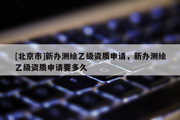 [北京市]新辦測繪乙級資質申請，新辦測繪乙級資質申請要多久