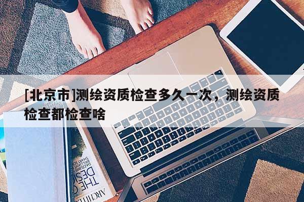 [北京市]測繪資質(zhì)檢查多久一次，測繪資質(zhì)檢查都檢查啥