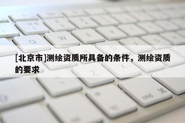 [北京市]測繪資質所具備的條件，測繪資質的要求