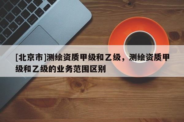 [北京市]測繪資質甲級和乙級，測繪資質甲級和乙級的業務范圍區別