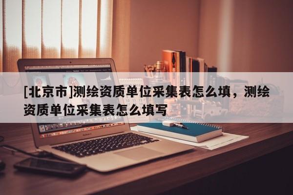 [北京市]測繪資質單位采集表怎么填，測繪資質單位采集表怎么填寫