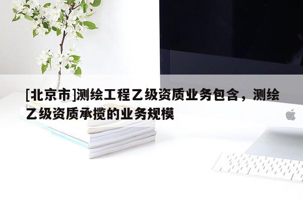 [北京市]測繪工程乙級資質(zhì)業(yè)務(wù)包含，測繪乙級資質(zhì)承攬的業(yè)務(wù)規(guī)模
