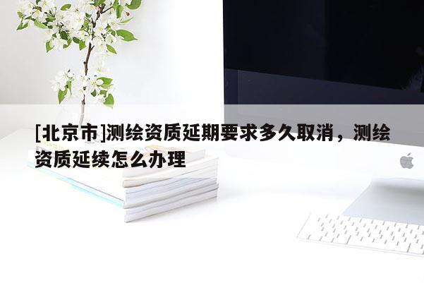 [北京市]測繪資質延期要求多久取消，測繪資質延續怎么辦理