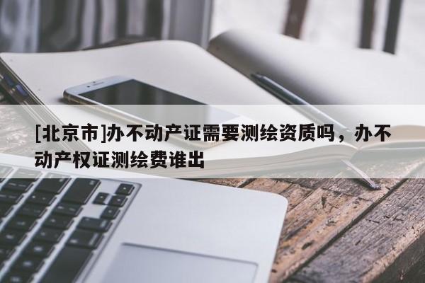 [北京市]辦不動產證需要測繪資質嗎，辦不動產權證測繪費誰出
