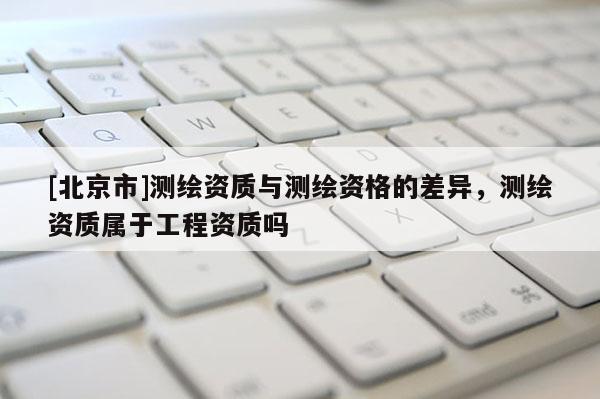 [北京市]測繪資質與測繪資格的差異，測繪資質屬于工程資質嗎