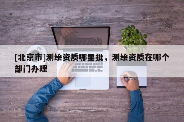 [北京市]測繪資質哪里批，測繪資質在哪個部門辦理