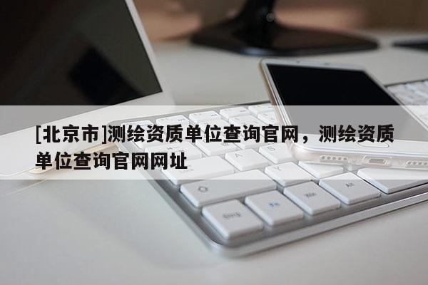 [北京市]測(cè)繪資質(zhì)單位查詢官網(wǎng)，測(cè)繪資質(zhì)單位查詢官網(wǎng)網(wǎng)址