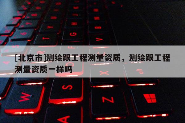 [北京市]測繪跟工程測量資質(zhì)，測繪跟工程測量資質(zhì)一樣嗎